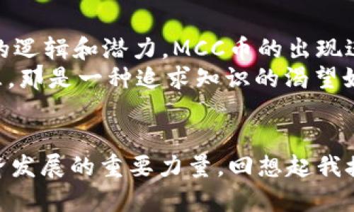 區塊鏈技術及其衍生的各種數字貨幣近年來備受關注，尤其是MCC幣（MCC Coin），它在這個不斷發展的數字資產領域中占據了獨特的地位。本文將為您深入解析MCC幣的概念、應用價值及其對未來金融生態系統的潛在影響。

什么是MCC幣?
MCC幣，全稱為MCC Coin，是一種基于區塊鏈技術的數字貨幣。與比特幣和以太坊等主流加密貨幣不同，MCC幣主要集中于某些特定的應用場景。MCC幣的設計初衷是為了滿足用戶在特定平臺上進行高效、安全的交易需求。

MCC幣的背景與發展歷程
隨著區塊鏈技術的不斷進步，更多的新型數字幣應運而生。MCC幣作為新生產品，其發展的背景與市場需求息息相關。在我個人的第一份區塊鏈項目中，我了解到數字貨幣不是僅僅用來投資的工具，更是未來經濟模式的重要組成部分。
在早期的MCC幣推廣中，它的一些功能還不夠完善，許多用戶對此持觀望態度。然而，隨著技術的迭代和社區的不斷努力，MCC幣逐漸得到了市場的認可。讓我想起了小時候第一次接觸新事物時的好奇，那種渴望了解每一項新技術的心情，如今在看到MCC幣的發展時又重現。

MCC幣的實用價值
MCC幣的實用性體現在多個方面，首先，它可以作為支付手段，用戶可以使用MCC幣在特定商戶進行交易。這使得MCC幣在實際應用中得到了充分體現?；叵胛倚r候看到的那些科技科幻電影，未來的交易無論是使用哪種貨幣，都是為了解決現實生活中的實際問題，MCC幣正是實現這一愿景的一部分。
其次，MCC幣還具備快速轉賬、低交易費用等優勢，這使它在國際貿易、跨國電商等領域極具潛力。在全球化背景日益突出的今天，降低交易成本，提升效率是每個企業追求的目標，而MCC幣恰好滿足了這一需求。
再者，MCC幣的去中心化特性使得用戶的數據安全性得到了保障。如今，網絡安全問題頻發，個人信息泄露的事件屢見不鮮，尤其是金融領域，保護好用戶數據顯得尤為重要。MCC幣采用區塊鏈技術，以其不可篡改的特性，有效降低了信息濫用的風險。

MCC幣的市場表現
在數字貨幣市場中，MCC幣的表現可以說是波動性的，同時也充滿了機遇和挑戰。和很多投資者一樣，我曾經歷過投資數字貨幣的起起伏伏。MCC幣在市場上的價格也受到了多種因素的影響，例如市場需求、投資者的情緒以及技術的發展等等。
盡管存在風險，但MCC幣的長期潛力令人怦然心動。培養對市場的敏銳嗅覺，以及對數據的深入分析能力，是我在投資過程中積累的寶貴經驗。這樣的學習過程讓我更加有信心去面對未來的挑戰，同時也讓我明白了投資是需要責任和耐心的。

MCC幣的前景與展望
未來，MCC幣的發展前景將受到技術創新、政策監管和市場需求等多重因素的影響。在政策方面，世界各國對數字貨幣的態度各異，部分國家在積極擁抱這一新興事物，而另一些國家則保持謹慎態度。這讓我回想起上學時各國歷史文化的故事，各國對新興事物的接受度總是和其社會環境、經濟背景密不可分。
在技術層面，區塊鏈技術的不斷發展將給MCC幣帶來更廣闊的應用空間。例如，通過引入智能合約，MCC幣可以實現更為復雜的交易模型，使得它的應用場景進一步擴展到金融、物流、醫療等多個行業。
市場需求方面，隨著數字經濟的迅速崛起，越來越多的消費者和商家開始接受數字貨幣作為支付方式。這一變化不僅是市場趨勢的體現，更是金融科技發展對傳統經濟撼動的重要標志。

個人觀點與體驗
作為一名對區塊鏈技術充滿熱情的人，我認為MCC幣在數字經濟轉型中扮演了重要角色。曾幾何時，我也是區塊鏈領域的門外漢，后來隨著不斷的實踐和學習，逐漸深入了解了其背后的邏輯和潛力。MCC幣的出現進一步推動了我對行業的熱愛和探索。
此外，通過參與MCC幣的社區，我感受到了一種歸屬感和參與感。在這里，有志同道合的人共同探討、分享經驗，形成了一種良好的學習氛圍。這讓我想起小時候和小伙伴一起探險的快樂，那是一種追求知識的渴望如潮水般涌來。

結論
MCC幣作為一種新興數字貨幣，憑借其獨特的市場定位和技術優勢，正在逐漸展現出其潛在的價值。在未來的發展過程中，MCC幣不僅能滿足用戶的實際需求，更可能成為推動數字經濟發展的重要力量?；叵肫鹞医佑|區塊鏈的整個過程，無論是學習的曲折還是收獲的喜悅，都讓我對未來更加充滿期待。我也希望所有對MCC幣感興趣的人都能與我一起，共同見證這一新興領域的不斷發展與演變。